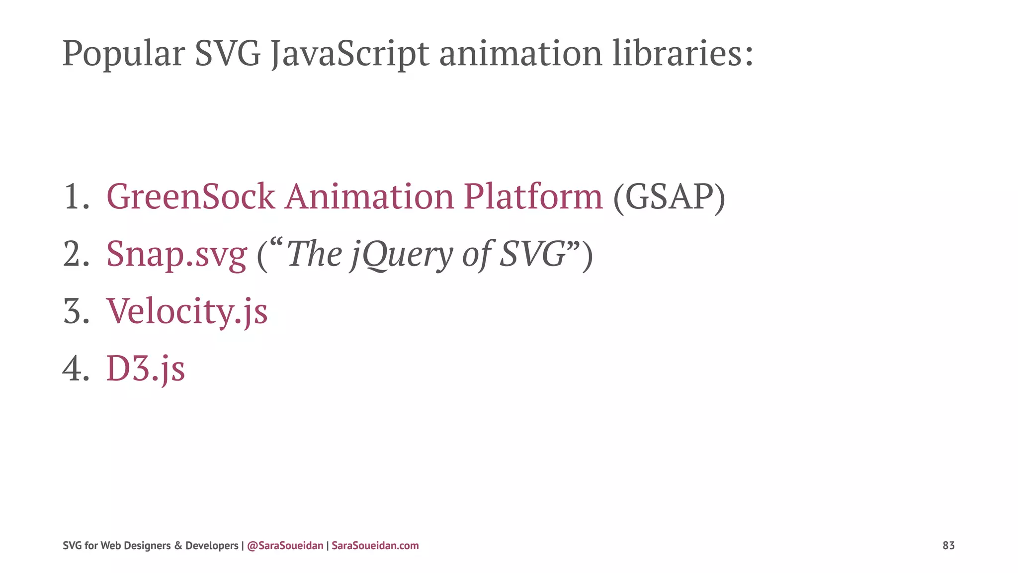 Popular SVG JavaScript animation libraries:
1. GreenSock Animation Platform (GSAP)
2. Snap.svg (“The jQuery of SVG”)
3. Velocity.js
4. D3.js
SVG for Web Designers & Developers | @SaraSoueidan | SaraSoueidan.com 83
 