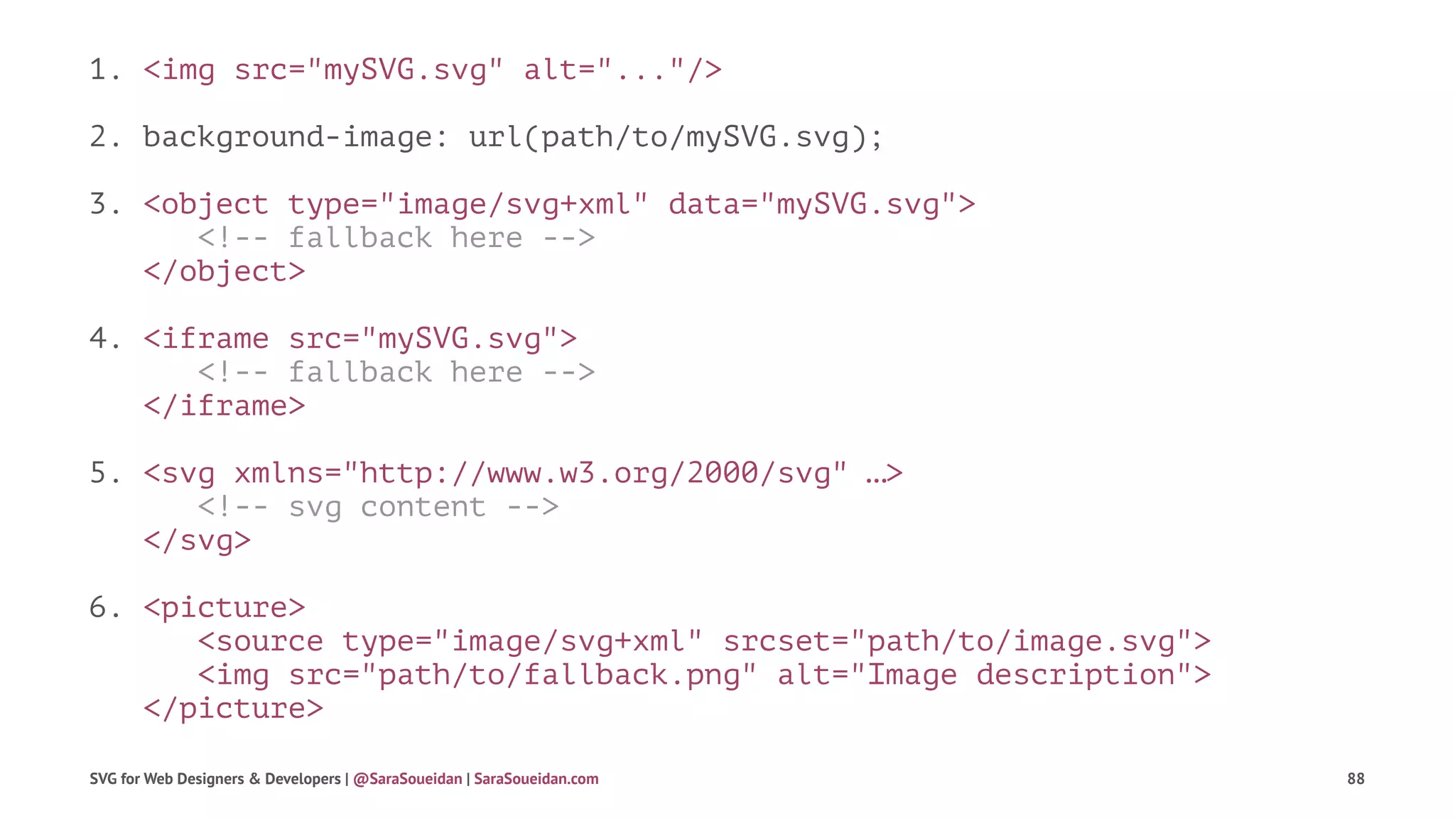 1. <img src="mySVG.svg" alt="..."/>
2. background-image: url(path/to/mySVG.svg);
3. <object type="image/svg+xml" data="mySVG.svg">
<!-- fallback here -->
</object>
4. <iframe src="mySVG.svg">
<!-- fallback here -->
</iframe>
5. <svg xmlns="http://www.w3.org/2000/svg" …>
<!-- svg content -->
</svg>
6. <picture>
<source type="image/svg+xml" srcset="path/to/image.svg">
<img src="path/to/fallback.png" alt="Image description">
</picture>
SVG for Web Designers & Developers | @SaraSoueidan | SaraSoueidan.com 88
 
