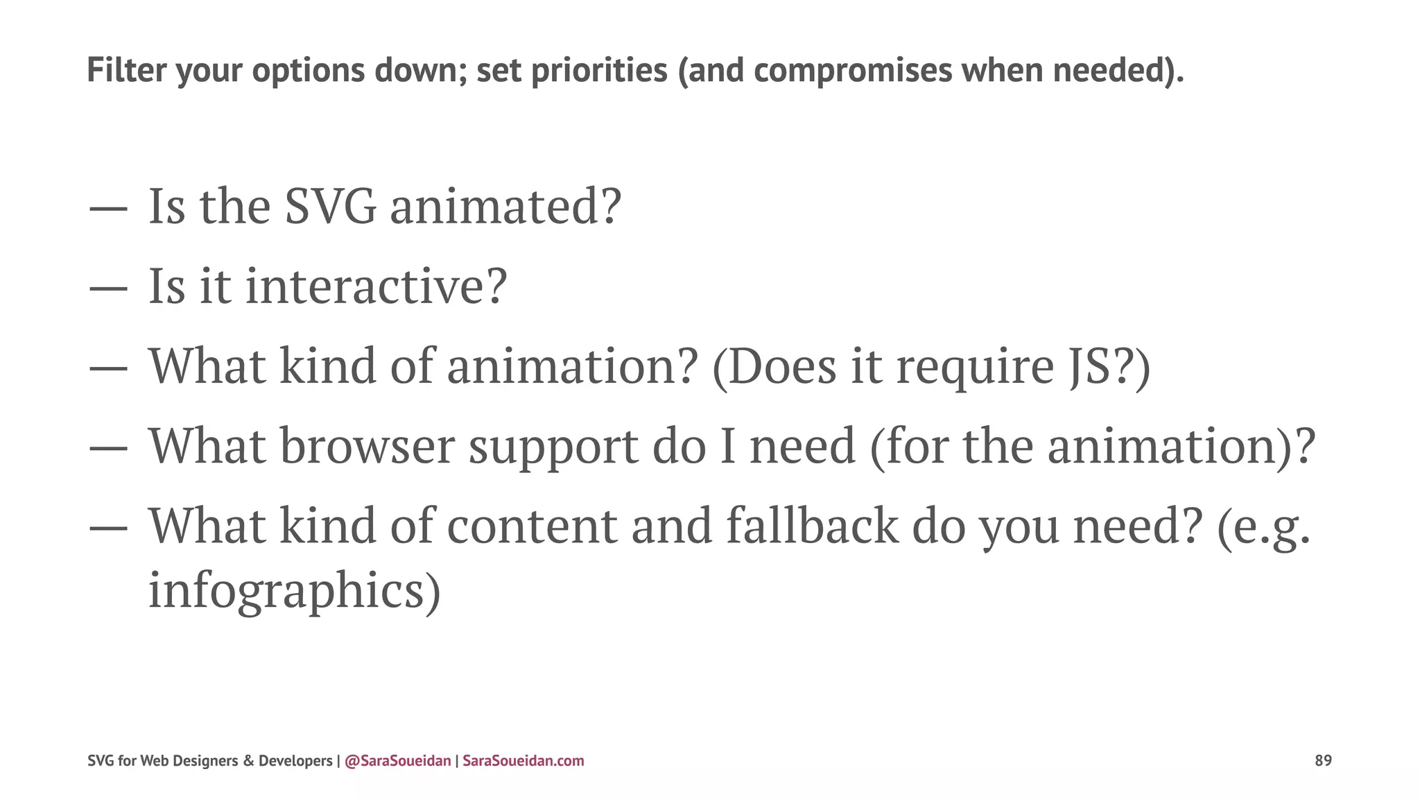 Filter your options down; set priorities (and compromises when needed).
— Is the SVG animated?
— Is it interactive?
— What kind of animation? (Does it require JS?)
— What browser support do I need (for the animation)?
— What kind of content and fallback do you need? (e.g.
infographics)
SVG for Web Designers & Developers | @SaraSoueidan | SaraSoueidan.com 89
 