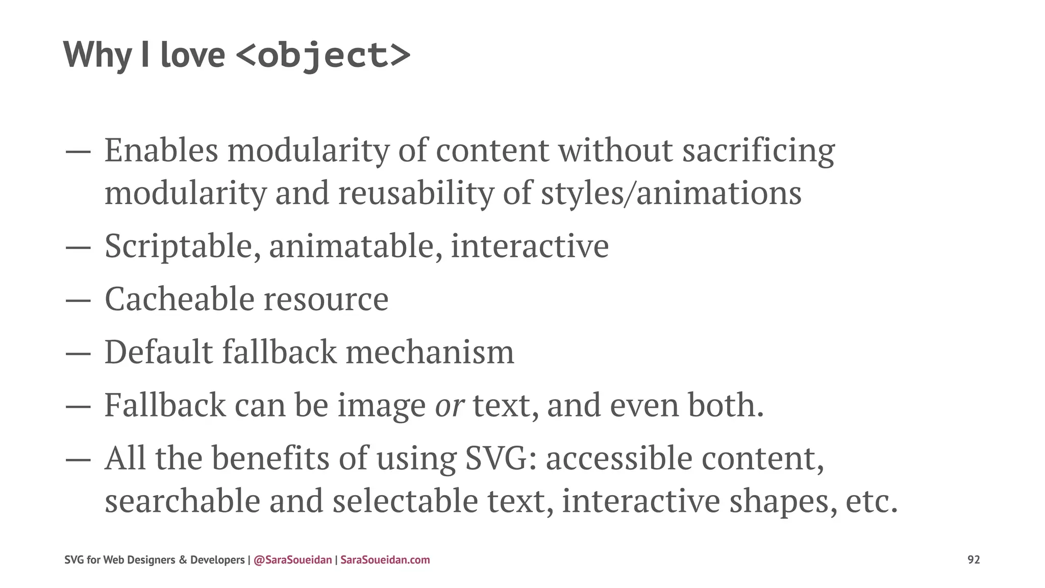 Why I love <object>
— Enables modularity of content without sacrificing
modularity and reusability of styles/animations
— Scriptable, animatable, interactive
— Cacheable resource
— Default fallback mechanism
— Fallback can be image or text, and even both.
— All the benefits of using SVG: accessible content,
searchable and selectable text, interactive shapes, etc.
SVG for Web Designers & Developers | @SaraSoueidan | SaraSoueidan.com 92
 