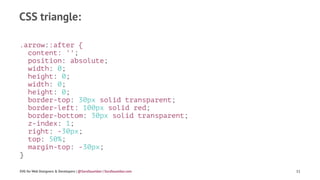 CSS triangle:
.arrow::after {
content: '';
position: absolute;
width: 0;
height: 0;
width: 0;
height: 0;
border-top: 30px solid transparent;
border-left: 100px solid red;
border-bottom: 30px solid transparent;
z-index: 1;
right: -30px;
top: 50%;
margin-top: -30px;
}
SVG for Web Designers & Developers | @SaraSoueidan | SaraSoueidan.com 11
 