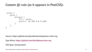 Custom @-rule (as it appears in PostCSS):
.arrow {
@svg {
polygon {
fill: green;
points: 50,100 0,0 0,100;
}
}
}
Source: https://github.com/jonathantneal/postcss-write-svg
Sass Mixin: https://github.com/davidkpiano/sass-svg
CSS Spec: Coming Soon!
SVG for Web Designers & Developers | @SaraSoueidan | SaraSoueidan.com 12
 