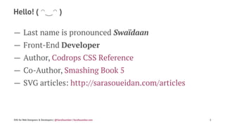 Hello! ( ◠‿◠ )
— Last name is pronounced Swaïdaan
— Front-End Developer
— Author, Codrops CSS Reference
— Co-Author, Smashing Book 5
— SVG articles: http://sarasoueidan.com/articles
SVG for Web Designers & Developers | @SaraSoueidan | SaraSoueidan.com 2
 