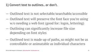 1) Convert text to outlines.. or don’t.
— Outlined text is not selectable/searchable/accessible
— Outlined text will preserve the font face you’re using
w/o needing a web font (good for: logos, lettering)
— Outlining can significantly increase file size
depending on font styles
— Outlined text is made up of paths, so might not be as
controllable or animatable as individual characters
SVG for Web Designers & Developers | @SaraSoueidan | SaraSoueidan.com 24
 