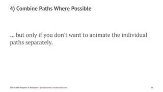 4) Combine Paths Where Possible
... but only if you don't want to animate the individual
paths separately.
SVG for Web Designers & Developers | @SaraSoueidan | SaraSoueidan.com 29
 