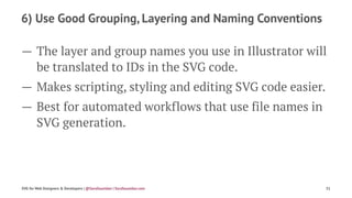 6) Use Good Grouping, Layering and Naming Conventions
— The layer and group names you use in Illustrator will
be translated to IDs in the SVG code.
— Makes scripting, styling and editing SVG code easier.
— Best for automated workflows that use file names in
SVG generation.
SVG for Web Designers & Developers | @SaraSoueidan | SaraSoueidan.com 31
 