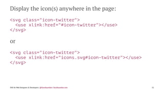 Display the icon(s) anywhere in the page:
<svg class="icon-twitter">
<use xlink:href="#icon-twitter"></use>
</svg>
or
<svg class="icon-twitter">
<use xlink:href="icons.svg#icon-twitter"></use>
</svg>
SVG for Web Designers & Developers | @SaraSoueidan | SaraSoueidan.com 52
 
