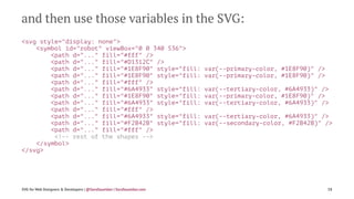 and then use those variables in the SVG:
<svg style="display: none">
<symbol id="robot" viewBox="0 0 340 536">
<path d="..." fill="#fff" />
<path d="..." fill="#D1312C" />
<path d="..." fill="#1E8F90" style="fill: var(--primary-color, #1E8F90)" />
<path d="..." fill="#1E8F90" style="fill: var(--primary-color, #1E8F90)" />
<path d="..." fill="#fff" />
<path d="..." fill="#6A4933" style="fill: var(--tertiary-color, #6A4933)" />
<path d="..." fill="#1E8F90" style="fill: var(--primary-color, #1E8F90)" />
<path d="..." fill="#6A4933" style="fill: var(--tertiary-color, #6A4933)" />
<path d="..." fill="#fff" />
<path d="..." fill="#6A4933" style="fill: var(--tertiary-color, #6A4933)" />
<path d="..." fill="#F2B42B" style="fill: var(--secondary-color, #F2B42B)" />
<path d="..." fill="#fff" />
<!-- rest of the shapes -->
</symbol>
</svg>
SVG for Web Designers & Developers | @SaraSoueidan | SaraSoueidan.com 58
 