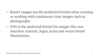 — Raster images are the preferred format when creating
or working with continuous-tone images such as
photographs.
— SVG is the preferred format for images like user
interface controls, logos, icons and vector-based
illustrations.
SVG for Web Designers & Developers | @SaraSoueidan | SaraSoueidan.com 6
 
