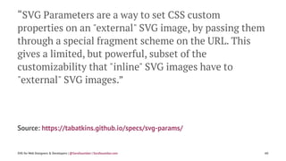 “SVG Parameters are a way to set CSS custom
properties on an "external" SVG image, by passing them
through a special fragment scheme on the URL. This
gives a limited, but powerful, subset of the
customizability that "inline" SVG images have to
"external" SVG images.”
Source: https://tabatkins.github.io/specs/svg-params/
SVG for Web Designers & Developers | @SaraSoueidan | SaraSoueidan.com 60
 