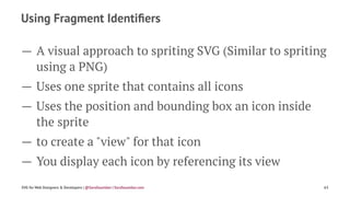 Using Fragment Identiﬁers
— A visual approach to spriting SVG (Similar to spriting
using a PNG)
— Uses one sprite that contains all icons
— Uses the position and bounding box an icon inside
the sprite
— to create a "view" for that icon
— You display each icon by referencing its view
SVG for Web Designers & Developers | @SaraSoueidan | SaraSoueidan.com 63
 