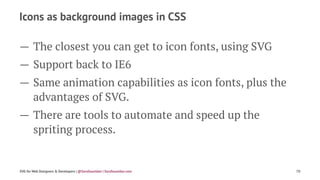 Icons as background images in CSS
— The closest you can get to icon fonts, using SVG
— Support back to IE6
— Same animation capabilities as icon fonts, plus the
advantages of SVG.
— There are tools to automate and speed up the
spriting process.
SVG for Web Designers & Developers | @SaraSoueidan | SaraSoueidan.com 70
 