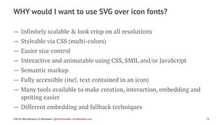 WHY would I want to use SVG over icon fonts?
— Infinitely scalable & look crisp on all resolutions
— Styleable via CSS (multi-colors)
— Easier size control
— Interactive and animatable using CSS, SMIL and/or JavaScript
— Semantic markup
— Fully accessible (incl. text contained in an icon)
— Many tools available to make creation, interaction, embedding and
spriting easier
— Different embedding and fallback techniques
SVG for Web Designers & Developers | @SaraSoueidan | SaraSoueidan.com 74
 