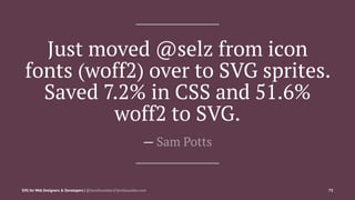 Just moved @selz from icon
fonts (woff2) over to SVG sprites.
Saved 7.2% in CSS and 51.6%
woff2 to SVG.
— Sam Potts
SVG for Web Designers & Developers | @SaraSoueidan | SaraSoueidan.com 75
 