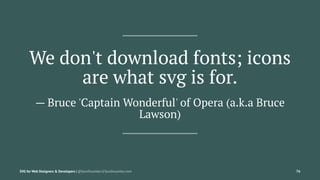 We don't download fonts; icons
are what svg is for.
— Bruce 'Captain Wonderful' of Opera (a.k.a Bruce
Lawson)
SVG for Web Designers & Developers | @SaraSoueidan | SaraSoueidan.com 76
 