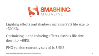 Lighting effects and shadows increase SVG file size to
~300KB.
Optimizing it and reducing effects slashes file size
down to ~40KB.
PNG version currently served is 5.9KB.
SVG for Web Designers & Developers | @SaraSoueidan | SaraSoueidan.com 8
 