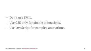 — Don’t use SMIL.
— Use CSS only for simple animations.
— Use JavaScript for complex animations.
SVG for Web Designers & Developers | @SaraSoueidan | SaraSoueidan.com 82
 