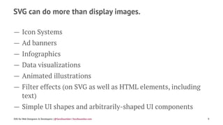 SVG can do more than display images.
— Icon Systems
— Ad banners
— Infographics
— Data visualizations
— Animated illustrations
— Filter effects (on SVG as well as HTML elements, including
text)
— Simple UI shapes and arbitrarily-shaped UI components
SVG for Web Designers & Developers | @SaraSoueidan | SaraSoueidan.com 9
 