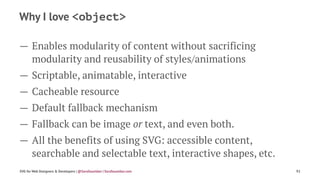 Why I love <object>
— Enables modularity of content without sacrificing
modularity and reusability of styles/animations
— Scriptable, animatable, interactive
— Cacheable resource
— Default fallback mechanism
— Fallback can be image or text, and even both.
— All the benefits of using SVG: accessible content,
searchable and selectable text, interactive shapes, etc.
SVG for Web Designers & Developers | @SaraSoueidan | SaraSoueidan.com 92
 