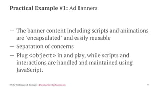 Practical Example #1: Ad Banners
— The banner content including scripts and animations
are "encapsulated" and easily reusable
— Separation of concerns
— Plug <object> in and play, while scripts and
interactions are handled and maintained using
JavaScript.
SVG for Web Designers & Developers | @SaraSoueidan | SaraSoueidan.com 93
 