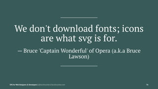 We don't download fonts; icons
are what svg is for.
— Bruce 'Captain Wonderful' of Opera (a.k.a Bruce
Lawson)
SVG for Web ...