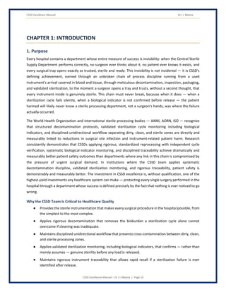 CSSD Excellence Manual Dr J L Meena
CSSD Excellence Manual – Dr J L Meena | Page 10
CHAPTER 1: INTRODUCTION
1. Purpose
Every hospital contains a department whose entire measure of success is invisibility: when the Central Sterile
Supply Department performs correctly, no surgeon ever thinks about it, no patient ever knows it exists, and
every surgical tray opens exactly as trusted, sterile and ready. This invisibility is not incidental — it is CSSD's
defining achievement, earned through an unbroken chain of process discipline running from a used
instrument's arrival covered in blood and tissue, through meticulous decontamination, inspection, packaging,
and validated sterilization, to the moment a surgeon opens a tray and trusts, without a second thought, that
every instrument inside is genuinely sterile. This chain must never break, because when it does — when a
sterilization cycle fails silently, when a biological indicator is not confirmed before release — the patient
harmed will likely never know a sterile processing department, not a surgeon's hands, was where the failure
actually occurred.
The World Health Organization and international sterile processing bodies — AAMI, AORN, ISO — recognize
that structured decontamination protocols, validated sterilization cycle monitoring including biological
indicators, and disciplined unidirectional workflow separating dirty, clean, and sterile zones are directly and
measurably linked to reductions in surgical site infection and instrument-related patient harm. Research
consistently demonstrates that CSSDs applying rigorous, standardized reprocessing with independent cycle
verification, systematic biological indicator monitoring, and disciplined traceability achieve dramatically and
measurably better patient safety outcomes than departments where any link in this chain is compromised by
the pressure of urgent surgical demand. In institutions where the CSSD team applies systematic
decontamination discipline, validated sterilization monitoring, and rigorous traceability, patient safety is
demonstrably and measurably better. The investment in CSSD excellence is, without qualification, one of the
highest-yield investments any healthcare system can make — protecting every single surgery performed in the
hospital through a department whose success is defined precisely by the fact that nothing is ever noticed to go
wrong.
Why the CSSD Team Is Critical to Healthcare Quality
● Provides the sterile instrumentation that makes every surgical procedure in the hospital possible, from
the simplest to the most complex.
● Applies rigorous decontamination that removes the bioburden a sterilization cycle alone cannot
overcome if cleaning was inadequate.
● Maintains disciplined unidirectional workflow that prevents cross-contamination between dirty, clean,
and sterile processing zones.
● Applies validated sterilization monitoring, including biological indicators, that confirms — rather than
merely assumes — genuine sterility before any load is released.
● Maintains rigorous instrument traceability that allows rapid recall if a sterilization failure is ever
identified after release.
 