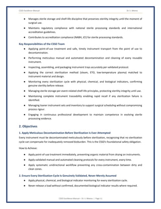 CSSD Excellence Manual Dr J L Meena
CSSD Excellence Manual – Dr J L Meena | Page 11
● Manages sterile storage and shelf-life discipline that preserves sterility integrity until the moment of
surgical use.
● Maintains regulatory compliance with national sterile processing standards and international
accreditation guidelines.
● Contributes to accreditation compliance (NABH, JCI) for sterile processing standards.
Key Responsibilities of the CSSD Team
● Applying point-of-use treatment and safe, timely instrument transport from the point of use to
decontamination.
● Performing meticulous manual and automated decontamination and cleaning of every reusable
instrument.
● Inspecting, assembling, and packaging instrument trays accurately per validated protocol.
● Applying the correct sterilization method (steam, ETO, low-temperature plasma) matched to
instrument material and design.
● Monitoring every sterilization cycle with physical, chemical, and biological indicators, confirming
genuine sterility before release.
● Managing sterile storage per event-related shelf-life principles, protecting sterility integrity until use.
● Maintaining complete instrument traceability enabling rapid recall if any sterilization failure is
identified.
● Managing loaner instrument sets and inventory to support surgical scheduling without compromising
process rigour.
● Engaging in continuous professional development to maintain competence in evolving sterile
processing evidence.
2. Objectives
1. Apply Meticulous Decontamination Before Sterilization Is Ever Attempted
Every instrument must be decontaminated meticulously before sterilization, recognizing that no sterilization
cycle can compensate for inadequately removed bioburden. This is the CSSD's foundational safety obligation.
How to Achieve:
● Apply point-of-use treatment immediately, preventing organic material from drying on instruments.
● Apply validated manual and automated cleaning protocols for every instrument, every time.
● Apply systematic unidirectional workflow preventing any cross-contamination between dirty and
clean zones.
2. Ensure Every Sterilization Cycle Is Genuinely Validated, Never Merely Assumed
● Apply physical, chemical, and biological indicator monitoring for every sterilization cycle.
● Never release a load without confirmed, documented biological indicator results where required.
 
