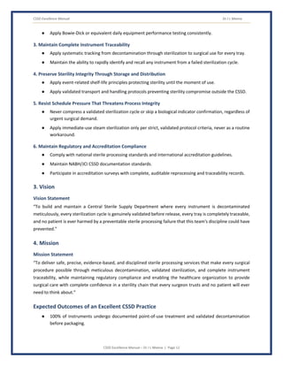 CSSD Excellence Manual Dr J L Meena
CSSD Excellence Manual – Dr J L Meena | Page 12
● Apply Bowie-Dick or equivalent daily equipment performance testing consistently.
3. Maintain Complete Instrument Traceability
● Apply systematic tracking from decontamination through sterilization to surgical use for every tray.
● Maintain the ability to rapidly identify and recall any instrument from a failed sterilization cycle.
4. Preserve Sterility Integrity Through Storage and Distribution
● Apply event-related shelf-life principles protecting sterility until the moment of use.
● Apply validated transport and handling protocols preventing sterility compromise outside the CSSD.
5. Resist Schedule Pressure That Threatens Process Integrity
● Never compress a validated sterilization cycle or skip a biological indicator confirmation, regardless of
urgent surgical demand.
● Apply immediate-use steam sterilization only per strict, validated protocol criteria, never as a routine
workaround.
6. Maintain Regulatory and Accreditation Compliance
● Comply with national sterile processing standards and international accreditation guidelines.
● Maintain NABH/JCI CSSD documentation standards.
● Participate in accreditation surveys with complete, auditable reprocessing and traceability records.
3. Vision
Vision Statement
“To build and maintain a Central Sterile Supply Department where every instrument is decontaminated
meticulously, every sterilization cycle is genuinely validated before release, every tray is completely traceable,
and no patient is ever harmed by a preventable sterile processing failure that this team's discipline could have
prevented.”
4. Mission
Mission Statement
“To deliver safe, precise, evidence-based, and disciplined sterile processing services that make every surgical
procedure possible through meticulous decontamination, validated sterilization, and complete instrument
traceability, while maintaining regulatory compliance and enabling the healthcare organization to provide
surgical care with complete confidence in a sterility chain that every surgeon trusts and no patient will ever
need to think about.”
Expected Outcomes of an Excellent CSSD Practice
● 100% of instruments undergo documented point-of-use treatment and validated decontamination
before packaging.
 