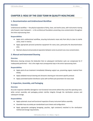 CSSD Excellence Manual Dr J L Meena
CSSD Excellence Manual – Dr J L Meena | Page 14
CHAPTER 2: ROLE OF THE CSSD TEAM IN QUALITY HEALTHCARE
1. Decontamination and Unidirectional Workflow
Overview
Unidirectional workflow — the physical separation of dirty, clean, and sterile zones, with instruments moving
only forward, never backward — is the architectural foundation preventing cross-contamination throughout
the entire reprocessing chain.
Responsibilities
● Apply strict unidirectional workflow, ensuring instruments move only from dirty to clean to sterile
zones, never in reverse.
● Apply appropriate personal protective equipment for every zone, particularly the decontamination
area.
● Maintain physical and procedural separation between zones to prevent any cross-contamination.
2. Manual and Automated Cleaning
Overview
Meticulous cleaning removes the bioburden that no subsequent sterilization cycle can compensate for if
inadequately performed — this is the single most consequential step in the entire reprocessing chain.
Responsibilities
● Apply point-of-use treatment immediately following surgical use, preventing organic material from
drying.
● Apply validated manual cleaning and ultrasonic cleaning per instrument-specific protocol.
● Apply automated washer-disinfector cycles with verified cycle parameters for every load.
3. Inspection, Assembly, and Packaging
Overview
Accurate inspection identifies damaged or non-functional instruments before they reach the operating room,
while correct assembly and packaging protect sterility integrity through the sterilization process and
subsequent storage.
Responsibilities
● Apply systematic visual and functional inspection of every instrument before assembly.
● Assemble trays accurately per standardized count sheets and configuration.
● Apply appropriate packaging (wrapping, pouches, rigid containers) matched to the sterilization
method and storage requirements.
 
