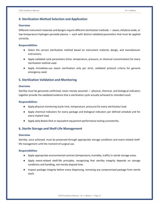 CSSD Excellence Manual Dr J L Meena
CSSD Excellence Manual – Dr J L Meena | Page 15
4. Sterilization Method Selection and Application
Overview
Different instrument materials and designs require different sterilization methods — steam, ethylene oxide, or
low-temperature hydrogen peroxide plasma — each with distinct validated parameters that must be applied
correctly.
Responsibilities
● Select the correct sterilization method based on instrument material, design, and manufacturer
instructions.
● Apply validated cycle parameters (time, temperature, pressure, or chemical concentration) for every
sterilization method used.
● Apply immediate-use steam sterilization only per strict, validated protocol criteria for genuine
emergency need.
5. Sterilization Validation and Monitoring
Overview
Sterility must be genuinely confirmed, never merely assumed — physical, chemical, and biological indicators
together provide the validated evidence that a sterilization cycle actually achieved its intended result.
Responsibilities
● Apply physical monitoring (cycle time, temperature, pressure) for every sterilization load.
● Apply chemical indicators for every package and biological indicators per defined schedule and for
every implant load.
● Apply daily Bowie-Dick or equivalent equipment performance testing consistently.
6. Sterile Storage and Shelf-Life Management
Overview
Sterility, once achieved, must be preserved through appropriate storage conditions and event-related shelf-
life management until the moment of surgical use.
Responsibilities
● Apply appropriate environmental controls (temperature, humidity, traffic) in sterile storage areas.
● Apply event-related shelf-life principles, recognizing that sterility integrity depends on storage
conditions and handling, not merely elapsed time.
● Inspect package integrity before every dispensing, removing any compromised package from sterile
stock.
 