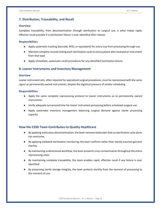 CSSD Excellence Manual Dr J L Meena
CSSD Excellence Manual – Dr J L Meena | Page 16
7. Distribution, Traceability, and Recall
Overview
Complete traceability, from decontamination through sterilization to surgical use, is what makes rapid,
effective recall possible if a sterilization failure is ever identified after release.
Responsibilities
● Apply systematic tracking (barcode, RFID, or equivalent) for every tray from processing through use.
● Maintain complete records linking each sterilization cycle to every patient who received an instrument
from that load.
● Apply immediate, systematic recall procedures for any identified sterilization failure.
8. Loaner Instruments and Inventory Management
Overview
Loaner instrument sets, often required for specialized surgical procedures, must be reprocessed with the same
rigour as permanently owned instruments, despite the logistical pressure of vendor scheduling.
Responsibilities
● Apply the same complete reprocessing protocol to loaner instruments as to permanently owned
instruments.
● Verify adequate turnaround time for loaner instrument processing before scheduled surgical use.
● Apply systematic inventory management balancing surgical demand against sterile processing
capacity.
How the CSSD Team Contributes to Quality Healthcare
● By applying meticulous decontamination, the team removes bioburden that no sterilization cycle alone
can overcome.
● By applying validated sterilization monitoring, the team confirms rather than merely assumes genuine
sterility.
● By maintaining unidirectional workflow, the team prevents cross-contamination throughout the entire
reprocessing chain.
● By maintaining complete traceability, the team enables rapid, effective recall if any failure is ever
identified.
● By preserving sterile storage integrity, the team protects sterility from the moment of processing to
the moment of use.
 