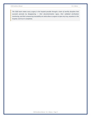 CSSD Excellence Manual Dr J L Meena
CSSD Excellence Manual – Dr J L Meena | Page 17
The CSSD team makes every surgery in the hospital possible through a chain of sterility discipline that
succeeds precisely by disappearing — their decontamination rigour, their validated sterilization
monitoring, and their unwavering traceability are what allow a surgeon to open any tray, anywhere in the
hospital, and trust it completely.
 