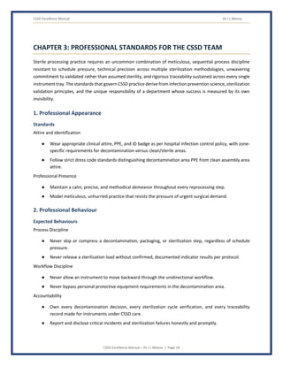 CSSD Excellence Manual Dr J L Meena
CSSD Excellence Manual – Dr J L Meena | Page 18
CHAPTER 3: PROFESSIONAL STANDARDS FOR THE CSSD TEAM
Sterile processing practice requires an uncommon combination of meticulous, sequential process discipline
resistant to schedule pressure, technical precision across multiple sterilization methodologies, unwavering
commitment to validated rather than assumed sterility, and rigorous traceability sustained across every single
instrument tray. The standards that govern CSSD practice derive from infection prevention science, sterilization
validation principles, and the unique responsibility of a department whose success is measured by its own
invisibility.
1. Professional Appearance
Standards
Attire and Identification
● Wear appropriate clinical attire, PPE, and ID badge as per hospital infection control policy, with zone-
specific requirements for decontamination versus clean/sterile areas.
● Follow strict dress code standards distinguishing decontamination area PPE from clean assembly area
attire.
Professional Presence
● Maintain a calm, precise, and methodical demeanor throughout every reprocessing step.
● Model meticulous, unhurried practice that resists the pressure of urgent surgical demand.
2. Professional Behaviour
Expected Behaviours
Process Discipline
● Never skip or compress a decontamination, packaging, or sterilization step, regardless of schedule
pressure.
● Never release a sterilization load without confirmed, documented indicator results per protocol.
Workflow Discipline
● Never allow an instrument to move backward through the unidirectional workflow.
● Never bypass personal protective equipment requirements in the decontamination area.
Accountability
● Own every decontamination decision, every sterilization cycle verification, and every traceability
record made for instruments under CSSD care.
● Report and disclose critical incidents and sterilization failures honestly and promptly.
 
