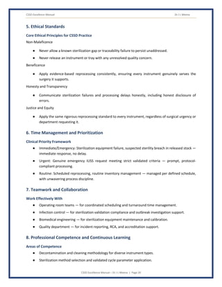 CSSD Excellence Manual Dr J L Meena
CSSD Excellence Manual – Dr J L Meena | Page 20
5. Ethical Standards
Core Ethical Principles for CSSD Practice
Non-Maleficence
● Never allow a known sterilization gap or traceability failure to persist unaddressed.
● Never release an instrument or tray with any unresolved quality concern.
Beneficence
● Apply evidence-based reprocessing consistently, ensuring every instrument genuinely serves the
surgery it supports.
Honesty and Transparency
● Communicate sterilization failures and processing delays honestly, including honest disclosure of
errors.
Justice and Equity
● Apply the same rigorous reprocessing standard to every instrument, regardless of surgical urgency or
department requesting it.
6. Time Management and Prioritization
Clinical Priority Framework
● Immediate/Emergency: Sterilization equipment failure, suspected sterility breach in released stock —
immediate response, no delay.
● Urgent: Genuine emergency IUSS request meeting strict validated criteria — prompt, protocol-
compliant processing.
● Routine: Scheduled reprocessing, routine inventory management — managed per defined schedule,
with unwavering process discipline.
7. Teamwork and Collaboration
Work Effectively With
● Operating room teams — for coordinated scheduling and turnaround time management.
● Infection control — for sterilization validation compliance and outbreak investigation support.
● Biomedical engineering — for sterilization equipment maintenance and calibration.
● Quality department — for incident reporting, RCA, and accreditation support.
8. Professional Competence and Continuous Learning
Areas of Competence
● Decontamination and cleaning methodology for diverse instrument types.
● Sterilization method selection and validated cycle parameter application.
 