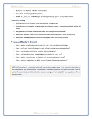 CSSD Excellence Manual Dr J L Meena
CSSD Excellence Manual – Dr J L Meena | Page 21
● Biological and chemical indicator interpretation.
● Instrument traceability system operation.
● FMEA, RCA, and CAPA methodologies for sterile processing-specific quality improvement.
Continuous Learning
● Maintain current certification in sterile processing competencies.
● Maintain current knowledge of evolving sterile processing evidence and guidelines (AAMI, AORN, ISO,
WHO).
● Engage with national and international sterile processing professional bodies.
● Participate regularly in sterilization equipment and process competency verification training.
● Participate in NABH and JCI accreditation training for sterile processing standards.
Professional Standards Checklist
● Have I applied complete decontamination for every instrument processed today?
● Have I confirmed biological indicator results before releasing every applicable load?
● Have I maintained unidirectional workflow without exception?
● Have I maintained complete traceability documentation for every tray?
● Have I applied immediate-use sterilization only per strict, validated criteria?
● Have I reported any incident or safety concern through the appropriate system?
CSSD professionalism is invisible discipline held to an unwavering standard — the team that never skips a
decontamination step, never releases a load without confirmed validation, and never lets urgent surgical
demand compromise process integrity is the team every surgeon trusts completely and no patient will ever
know to thank.
 