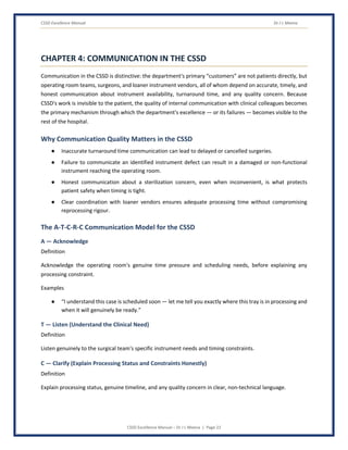 CSSD Excellence Manual Dr J L Meena
CSSD Excellence Manual – Dr J L Meena | Page 22
CHAPTER 4: COMMUNICATION IN THE CSSD
Communication in the CSSD is distinctive: the department's primary “customers” are not patients directly, but
operating room teams, surgeons, and loaner instrument vendors, all of whom depend on accurate, timely, and
honest communication about instrument availability, turnaround time, and any quality concern. Because
CSSD's work is invisible to the patient, the quality of internal communication with clinical colleagues becomes
the primary mechanism through which the department's excellence — or its failures — becomes visible to the
rest of the hospital.
Why Communication Quality Matters in the CSSD
● Inaccurate turnaround time communication can lead to delayed or cancelled surgeries.
● Failure to communicate an identified instrument defect can result in a damaged or non-functional
instrument reaching the operating room.
● Honest communication about a sterilization concern, even when inconvenient, is what protects
patient safety when timing is tight.
● Clear coordination with loaner vendors ensures adequate processing time without compromising
reprocessing rigour.
The A-T-C-R-C Communication Model for the CSSD
A — Acknowledge
Definition
Acknowledge the operating room's genuine time pressure and scheduling needs, before explaining any
processing constraint.
Examples
● “I understand this case is scheduled soon — let me tell you exactly where this tray is in processing and
when it will genuinely be ready.”
T — Listen (Understand the Clinical Need)
Definition
Listen genuinely to the surgical team's specific instrument needs and timing constraints.
C — Clarify (Explain Processing Status and Constraints Honestly)
Definition
Explain processing status, genuine timeline, and any quality concern in clear, non-technical language.
 