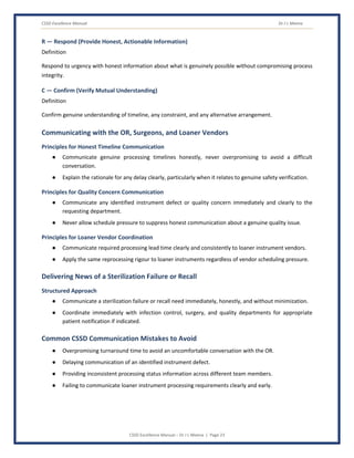 CSSD Excellence Manual Dr J L Meena
CSSD Excellence Manual – Dr J L Meena | Page 23
R — Respond (Provide Honest, Actionable Information)
Definition
Respond to urgency with honest information about what is genuinely possible without compromising process
integrity.
C — Confirm (Verify Mutual Understanding)
Definition
Confirm genuine understanding of timeline, any constraint, and any alternative arrangement.
Communicating with the OR, Surgeons, and Loaner Vendors
Principles for Honest Timeline Communication
● Communicate genuine processing timelines honestly, never overpromising to avoid a difficult
conversation.
● Explain the rationale for any delay clearly, particularly when it relates to genuine safety verification.
Principles for Quality Concern Communication
● Communicate any identified instrument defect or quality concern immediately and clearly to the
requesting department.
● Never allow schedule pressure to suppress honest communication about a genuine quality issue.
Principles for Loaner Vendor Coordination
● Communicate required processing lead time clearly and consistently to loaner instrument vendors.
● Apply the same reprocessing rigour to loaner instruments regardless of vendor scheduling pressure.
Delivering News of a Sterilization Failure or Recall
Structured Approach
● Communicate a sterilization failure or recall need immediately, honestly, and without minimization.
● Coordinate immediately with infection control, surgery, and quality departments for appropriate
patient notification if indicated.
Common CSSD Communication Mistakes to Avoid
● Overpromising turnaround time to avoid an uncomfortable conversation with the OR.
● Delaying communication of an identified instrument defect.
● Providing inconsistent processing status information across different team members.
● Failing to communicate loaner instrument processing requirements clearly and early.
 