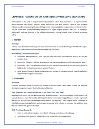 CSSD Excellence Manual Dr J L Meena
CSSD Excellence Manual – Dr J L Meena | Page 25
CHAPTER 5: PATIENT SAFETY AND STERILE PROCESSING STANDARDS
Patient safety in the CSSD is uniquely defined by validation rather than assumption — a department that
decontaminates meticulously, monitors every sterilization cycle with physical, chemical, and biological
indicators, and maintains complete traceability produces measurably better surgical outcomes than one where
any link in this chain is compromised by the pressure of urgent surgical demand. The R-T-A-C-A framework
applies with particular intensity to the validation-dependent, entirely invisible nature of sterile processing
safety.
1. RESPECT
Definition
Treating every decontamination step and every sterilization cycle as equally deserving of the CSSD's full rigour,
regardless of how urgently the operating room needs the instrument.
How the CSSD Demonstrates Respect
● Respect for the Reprocessing Chain: Apply the same meticulous standard to the last tray of a long day
as to the first.
● Respect for Validated Evidence: Never assume sterility without genuine, confirmed indicator results.
● Respect for Every Team Member's Diligence: Value the decontamination technician's thoroughness as
highly as the sterilization operator's cycle verification.
● Equal Service Standards: Apply the same rigorous protocol to every instrument, regardless of which
department or surgeon requested it.
2. TIMELINESS
Definition
Providing genuinely timely turnaround for surgical scheduling needs, while never rushing the validated
sterilization steps that require their full designated duration.
Why Timeliness Is a Patient Safety Issue — and Why It Cuts Both Ways
A delayed instrument tray can genuinely delay a needed surgery. Yet the sterilization chain presents the
opposite lesson: a cycle shortened or a biological indicator confirmation skipped to save minutes is precisely
the shortcut that can carry unconfirmed sterility directly into a patient's open surgical wound. Timeliness in
the CSSD means providing efficient, well-managed processing while refusing to compress the validation steps
that require their full, genuine duration.
CSSD Timeliness Standards
● Point-of-use treatment: applied immediately following surgical use, without delay.
● Sterilization cycle duration: full validated time, every cycle, without exception.
 