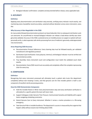 CSSD Excellence Manual Dr J L Meena
CSSD Excellence Manual – Dr J L Meena | Page 26
● Biological indicator confirmation: complete and documented before release, every applicable load.
3. ACCURACY
Definition
Applying every decontamination and sterilization step precisely, verifying every indicator result exactly, and
maintaining every traceability record accurately, sustained without deviation across every instrument, every
day.
Why Accuracy Is Non-Negotiable in the CSSD
An inaccurately followed decontamination protocol can leave bioburden that no subsequent sterilization cycle
can overcome. An unconfirmed or misread biological indicator can release a load whose sterility was never
genuinely validated. Accuracy in the CSSD, sustained across an invisible process no surgeon or patient will ever
personally verify, is what separates safe sterile processing from one of medicine's genuinely underappreciated
risk environments.
Areas Requiring CSSD Accuracy
● Decontamination Protocol Adherence: Every cleaning step must be followed exactly, per validated
manufacturer and regulatory protocol.
● Sterilization Cycle Verification: Every physical, chemical, and biological indicator must be verified and
documented accurately.
● Tray Assembly: Every instrument count and configuration must match the validated count sheet
exactly.
● Documentation: Every CSSD record must accurately and completely reflect the complete reprocessing
chain for every tray.
4. COMPASSION
Definition
Recognizing that every instrument processed will ultimately touch a patient who trusts this department
completely without ever knowing it exists, and that genuine care for that invisible patient is itself a core
component of excellent sterile processing practice.
How the CSSD Demonstrates Compassion
● Hold the Invisible Patient in Mind: Every decontamination step and every sterilization verification is
ultimately for a specific patient this team will never meet.
● Support Colleagues Under Genuine Time Pressure: Communicate honestly and helpfully with surgical
teams navigating scheduling constraints.
● Extend Genuine Care to Every Instrument: Whether it serves a routine procedure or a life-saving
emergency.
● Take Genuine Pride in Invisible Excellence: The department's success is measured by the surgeries that
happen safely without anyone ever thinking about CSSD.
 