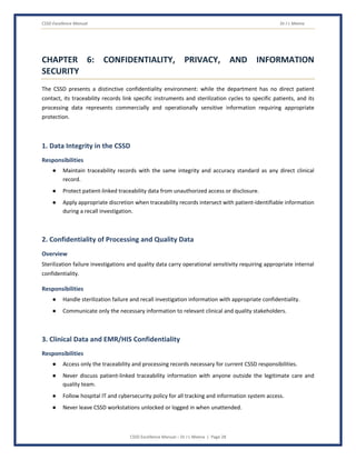 CSSD Excellence Manual Dr J L Meena
CSSD Excellence Manual – Dr J L Meena | Page 28
CHAPTER 6: CONFIDENTIALITY, PRIVACY, AND INFORMATION
SECURITY
The CSSD presents a distinctive confidentiality environment: while the department has no direct patient
contact, its traceability records link specific instruments and sterilization cycles to specific patients, and its
processing data represents commercially and operationally sensitive information requiring appropriate
protection.
1. Data Integrity in the CSSD
Responsibilities
● Maintain traceability records with the same integrity and accuracy standard as any direct clinical
record.
● Protect patient-linked traceability data from unauthorized access or disclosure.
● Apply appropriate discretion when traceability records intersect with patient-identifiable information
during a recall investigation.
2. Confidentiality of Processing and Quality Data
Overview
Sterilization failure investigations and quality data carry operational sensitivity requiring appropriate internal
confidentiality.
Responsibilities
● Handle sterilization failure and recall investigation information with appropriate confidentiality.
● Communicate only the necessary information to relevant clinical and quality stakeholders.
3. Clinical Data and EMR/HIS Confidentiality
Responsibilities
● Access only the traceability and processing records necessary for current CSSD responsibilities.
● Never discuss patient-linked traceability information with anyone outside the legitimate care and
quality team.
● Follow hospital IT and cybersecurity policy for all tracking and information system access.
● Never leave CSSD workstations unlocked or logged in when unattended.
 