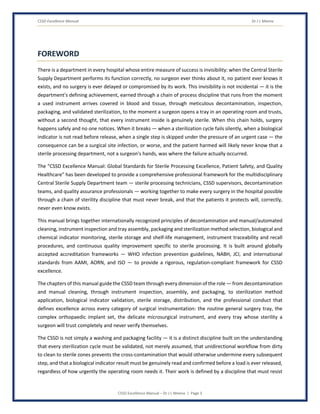CSSD Excellence Manual Dr J L Meena
CSSD Excellence Manual – Dr J L Meena | Page 3
FOREWORD
There is a department in every hospital whose entire measure of success is invisibility: when the Central Sterile
Supply Department performs its function correctly, no surgeon ever thinks about it, no patient ever knows it
exists, and no surgery is ever delayed or compromised by its work. This invisibility is not incidental — it is the
department's defining achievement, earned through a chain of process discipline that runs from the moment
a used instrument arrives covered in blood and tissue, through meticulous decontamination, inspection,
packaging, and validated sterilization, to the moment a surgeon opens a tray in an operating room and trusts,
without a second thought, that every instrument inside is genuinely sterile. When this chain holds, surgery
happens safely and no one notices. When it breaks — when a sterilization cycle fails silently, when a biological
indicator is not read before release, when a single step is skipped under the pressure of an urgent case — the
consequence can be a surgical site infection, or worse, and the patient harmed will likely never know that a
sterile processing department, not a surgeon's hands, was where the failure actually occurred.
The “CSSD Excellence Manual: Global Standards for Sterile Processing Excellence, Patient Safety, and Quality
Healthcare” has been developed to provide a comprehensive professional framework for the multidisciplinary
Central Sterile Supply Department team — sterile processing technicians, CSSD supervisors, decontamination
teams, and quality assurance professionals — working together to make every surgery in the hospital possible
through a chain of sterility discipline that must never break, and that the patients it protects will, correctly,
never even know exists.
This manual brings together internationally recognized principles of decontamination and manual/automated
cleaning, instrument inspection and tray assembly, packaging and sterilization method selection, biological and
chemical indicator monitoring, sterile storage and shelf-life management, instrument traceability and recall
procedures, and continuous quality improvement specific to sterile processing. It is built around globally
accepted accreditation frameworks — WHO infection prevention guidelines, NABH, JCI, and international
standards from AAMI, AORN, and ISO — to provide a rigorous, regulation-compliant framework for CSSD
excellence.
The chapters of this manual guide the CSSD team through every dimension of the role — from decontamination
and manual cleaning, through instrument inspection, assembly, and packaging, to sterilization method
application, biological indicator validation, sterile storage, distribution, and the professional conduct that
defines excellence across every category of surgical instrumentation: the routine general surgery tray, the
complex orthopaedic implant set, the delicate microsurgical instrument, and every tray whose sterility a
surgeon will trust completely and never verify themselves.
The CSSD is not simply a washing and packaging facility — it is a distinct discipline built on the understanding
that every sterilization cycle must be validated, not merely assumed, that unidirectional workflow from dirty
to clean to sterile zones prevents the cross-contamination that would otherwise undermine every subsequent
step, and that a biological indicator result must be genuinely read and confirmed before a load is ever released,
regardless of how urgently the operating room needs it. Their work is defined by a discipline that must resist
 