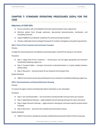CSSD Excellence Manual Dr J L Meena
CSSD Excellence Manual – Dr J L Meena | Page 30
CHAPTER 7: STANDARD OPERATING PROCEDURES (SOPs) FOR THE
CSSD
Objectives of CSSD SOPs
● Ensure consistent, safe, and validated instrument reprocessing for every surgical tray.
● Minimize patient harm through systematic, documented decontamination, sterilization, and
traceability protocols.
● Support NABH/JCI accreditation compliance for sterile processing standards.
● Provide a defensible clinical and legal framework for incident investigation and quality improvement.
SOP 1: Point-of-Use Treatment and Instrument Transport
Purpose
To begin the reprocessing chain immediately, preventing organic material from drying on instruments.
Procedure
● Step 1: Apply Point-of-Use Treatment — remove gross soil and apply appropriate pre-treatment
immediately following surgical use.
● Step 2: Transport Safely — transport instruments to decontamination in a closed, labeled container
without delay.
● Step 3: Document — document point-of-use treatment and transport time.
Quality Standards
● 100% of instruments receive documented point-of-use treatment immediately following surgical use.
SOP 2: Decontamination and Manual/Ultrasonic Cleaning
Purpose
To remove all organic material and bioburden before sterilization is ever attempted.
Procedure
● Step 1: Sort and Disassemble — sort instruments and disassemble multi-part items per protocol.
● Step 2: Apply Manual Cleaning — apply validated manual cleaning technique for every instrument.
● Step 3: Apply Ultrasonic Cleaning — apply ultrasonic cleaning per instrument-specific protocol where
indicated.
● Step 4: Document — document the complete decontamination process.
Quality Standards
● 100% of instruments undergo documented, validated decontamination before further processing.
 
