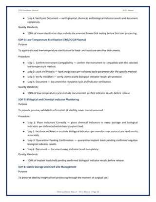 CSSD Excellence Manual Dr J L Meena
CSSD Excellence Manual – Dr J L Meena | Page 32
● Step 4: Verify and Document — verify physical, chemical, and biological indicator results and document
completely.
Quality Standards
● 100% of steam sterilization days include documented Bowie-Dick testing before first load processing.
SOP 6: Low-Temperature Sterilization (ETO/H2O2 Plasma)
Purpose
To apply validated low-temperature sterilization for heat- and moisture-sensitive instruments.
Procedure
● Step 1: Confirm Instrument Compatibility — confirm the instrument is compatible with the selected
low-temperature method.
● Step 2: Load and Process — load and process per validated cycle parameters for the specific method.
● Step 3: Verify Indicators — verify chemical and biological indicator results per protocol.
● Step 4: Document — document the complete cycle and indicator verification.
Quality Standards
● 100% of low-temperature cycles include documented, verified indicator results before release.
SOP 7: Biological and Chemical Indicator Monitoring
Purpose
To provide genuine, validated confirmation of sterility, never merely assumed.
Procedure
● Step 1: Place Indicators Correctly — place chemical indicators in every package and biological
indicators per defined schedule/every implant load.
● Step 2: Incubate and Read — incubate biological indicators per manufacturer protocol and read results
accurately.
● Step 3: Quarantine Pending Confirmation — quarantine implant loads pending confirmed negative
biological indicator results.
● Step 4: Document — document every indicator result completely.
Quality Standards
● 100% of implant loads held pending confirmed biological indicator results before release.
SOP 8: Sterile Storage and Shelf-Life Management
Purpose
To preserve sterility integrity from processing through the moment of surgical use.
 