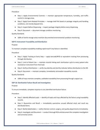 CSSD Excellence Manual Dr J L Meena
CSSD Excellence Manual – Dr J L Meena | Page 33
Procedure
● Step 1: Apply Environmental Controls — maintain appropriate temperature, humidity, and traffic
control in storage areas.
● Step 2: Apply Event-Related Principles — manage shelf life based on package integrity and handling
conditions, not merely elapsed time.
● Step 3: Inspect Before Dispensing — inspect package integrity before every dispensing.
● Step 4: Document — document storage condition monitoring.
Quality Standards
● 100% of sterile storage areas maintain documented environmental condition monitoring.
SOP 9: Instrument Traceability and Distribution
Purpose
To maintain complete traceability enabling rapid recall if any failure is identified.
Procedure
● Step 1: Apply Tracking at Every Step — apply barcode/RFID or equivalent tracking from processing
through distribution.
● Step 2: Link to Patient Use — maintain records linking each sterilization cycle to every patient who
received an instrument from that load.
● Step 3: Verify at Distribution — verify tray identity and sterility indicator before distribution to the OR.
● Step 4: Document — maintain complete, immediately retrievable traceability records.
Quality Standards
● 100% of trays maintain complete, auditable traceability from processing through surgical use.
SOP 10: Sterilization Failure Recall and Investigation
Purpose
To ensure immediate, complete response to any identified sterilization failure.
Procedure
● Step 1: Identify Affected Loads — identify all loads and trays affected by the failure using traceability
records.
● Step 2: Quarantine and Recall — immediately quarantine unused affected stock and recall any
distributed items.
● Step 3: Notify Stakeholders — notify infection control, surgery, and quality departments immediately.
● Step 4: Investigate and Document — conduct thorough RCA and document the complete investigation
and corrective action.
 