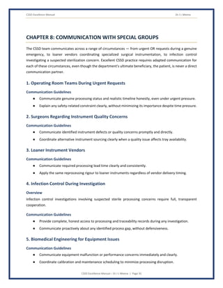 CSSD Excellence Manual Dr J L Meena
CSSD Excellence Manual – Dr J L Meena | Page 35
CHAPTER 8: COMMUNICATION WITH SPECIAL GROUPS
The CSSD team communicates across a range of circumstances — from urgent OR requests during a genuine
emergency, to loaner vendors coordinating specialized surgical instrumentation, to infection control
investigating a suspected sterilization concern. Excellent CSSD practice requires adapted communication for
each of these circumstances, even though the department's ultimate beneficiary, the patient, is never a direct
communication partner.
1. Operating Room Teams During Urgent Requests
Communication Guidelines
● Communicate genuine processing status and realistic timeline honestly, even under urgent pressure.
● Explain any safety-related constraint clearly, without minimizing its importance despite time pressure.
2. Surgeons Regarding Instrument Quality Concerns
Communication Guidelines
● Communicate identified instrument defects or quality concerns promptly and directly.
● Coordinate alternative instrument sourcing clearly when a quality issue affects tray availability.
3. Loaner Instrument Vendors
Communication Guidelines
● Communicate required processing lead time clearly and consistently.
● Apply the same reprocessing rigour to loaner instruments regardless of vendor delivery timing.
4. Infection Control During Investigation
Overview
Infection control investigations involving suspected sterile processing concerns require full, transparent
cooperation.
Communication Guidelines
● Provide complete, honest access to processing and traceability records during any investigation.
● Communicate proactively about any identified process gap, without defensiveness.
5. Biomedical Engineering for Equipment Issues
Communication Guidelines
● Communicate equipment malfunction or performance concerns immediately and clearly.
● Coordinate calibration and maintenance scheduling to minimize processing disruption.
 