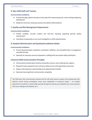 CSSD Excellence Manual Dr J L Meena
CSSD Excellence Manual – Dr J L Meena | Page 36
6. New CSSD Staff and Trainees
Communication Guidelines
● Provide thorough, patient training on every step of the reprocessing chain, never rushing competency
development.
● Model the unhurried, meticulous practice that defines CSSD excellence.
7. Quality and Risk Management Departments
Communication Guidelines
● Provide complete, accurate incident and near-miss reporting supporting genuine quality
improvement.
● Coordinate transparently on any recall investigation or CAPA implementation.
8. Hospital Administration and Quality/Accreditation Bodies
Communication Guidelines
● Present decontamination compliance, sterilization validation, and traceability data in management-
accessible formats.
● Advocate for necessary resources (equipment, staffing) with clear patient safety justification.
Universal CSSD Communication Principles
● Communicate honestly about timelines and quality concerns, even under genuine urgency.
● Respond to every equipment issue and every safety concern with appropriate seriousness.
● Always confirm genuine understanding across departmental handoffs.
● Document every significant communication completely.
The CSSD team that communicates honestly with the OR under genuine urgency and transparently with
infection control during investigation serves every stakeholder at maximum impact — an invisible
department's excellence is made visible precisely through the honesty and reliability of its communication
with every colleague who depends on it.
 