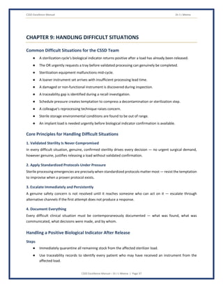CSSD Excellence Manual Dr J L Meena
CSSD Excellence Manual – Dr J L Meena | Page 37
CHAPTER 9: HANDLING DIFFICULT SITUATIONS
Common Difficult Situations for the CSSD Team
● A sterilization cycle's biological indicator returns positive after a load has already been released.
● The OR urgently requests a tray before validated processing can genuinely be completed.
● Sterilization equipment malfunctions mid-cycle.
● A loaner instrument set arrives with insufficient processing lead time.
● A damaged or non-functional instrument is discovered during inspection.
● A traceability gap is identified during a recall investigation.
● Schedule pressure creates temptation to compress a decontamination or sterilization step.
● A colleague's reprocessing technique raises concern.
● Sterile storage environmental conditions are found to be out of range.
● An implant load is needed urgently before biological indicator confirmation is available.
Core Principles for Handling Difficult Situations
1. Validated Sterility Is Never Compromised
In every difficult situation, genuine, confirmed sterility drives every decision — no urgent surgical demand,
however genuine, justifies releasing a load without validated confirmation.
2. Apply Standardized Protocols Under Pressure
Sterile processing emergencies are precisely when standardized protocols matter most — resist the temptation
to improvise when a proven protocol exists.
3. Escalate Immediately and Persistently
A genuine safety concern is not resolved until it reaches someone who can act on it — escalate through
alternative channels if the first attempt does not produce a response.
4. Document Everything
Every difficult clinical situation must be contemporaneously documented — what was found, what was
communicated, what decisions were made, and by whom.
Handling a Positive Biological Indicator After Release
Steps
● Immediately quarantine all remaining stock from the affected sterilizer load.
● Use traceability records to identify every patient who may have received an instrument from the
affected load.
 