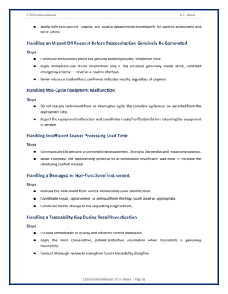 CSSD Excellence Manual Dr J L Meena
CSSD Excellence Manual – Dr J L Meena | Page 38
● Notify infection control, surgery, and quality departments immediately for patient assessment and
recall action.
Handling an Urgent OR Request Before Processing Can Genuinely Be Completed
Steps
● Communicate honestly about the genuine earliest possible completion time.
● Apply immediate-use steam sterilization only if the situation genuinely meets strict, validated
emergency criteria — never as a routine shortcut.
● Never release a load without confirmed indicator results, regardless of urgency.
Handling Mid-Cycle Equipment Malfunction
Steps
● Do not use any instrument from an interrupted cycle; the complete cycle must be restarted from the
appropriate step.
● Report the equipment malfunction and coordinate repair/verification before returning the equipment
to service.
Handling Insufficient Loaner Processing Lead Time
Steps
● Communicate the genuine processing time requirement clearly to the vendor and requesting surgeon.
● Never compress the reprocessing protocol to accommodate insufficient lead time — escalate the
scheduling conflict instead.
Handling a Damaged or Non-Functional Instrument
Steps
● Remove the instrument from service immediately upon identification.
● Coordinate repair, replacement, or removal from the tray count sheet as appropriate.
● Communicate the change to the requesting surgical team.
Handling a Traceability Gap During Recall Investigation
Steps
● Escalate immediately to quality and infection control leadership.
● Apply the most conservative, patient-protective assumption when traceability is genuinely
incomplete.
● Conduct thorough review to strengthen future traceability discipline.
 