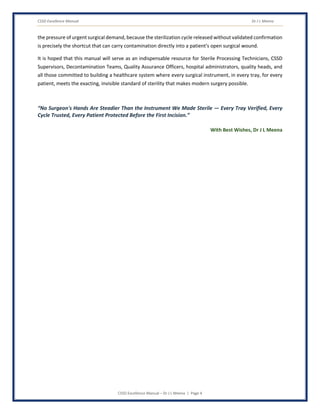 CSSD Excellence Manual Dr J L Meena
CSSD Excellence Manual – Dr J L Meena | Page 4
the pressure of urgent surgical demand, because the sterilization cycle released without validated confirmation
is precisely the shortcut that can carry contamination directly into a patient's open surgical wound.
It is hoped that this manual will serve as an indispensable resource for Sterile Processing Technicians, CSSD
Supervisors, Decontamination Teams, Quality Assurance Officers, hospital administrators, quality heads, and
all those committed to building a healthcare system where every surgical instrument, in every tray, for every
patient, meets the exacting, invisible standard of sterility that makes modern surgery possible.
“No Surgeon's Hands Are Steadier Than the Instrument We Made Sterile — Every Tray Verified, Every
Cycle Trusted, Every Patient Protected Before the First Incision.”
With Best Wishes, Dr J L Meena
 