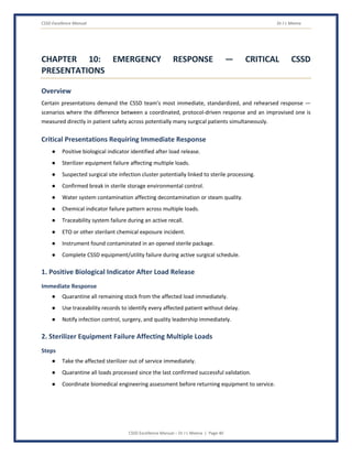 CSSD Excellence Manual Dr J L Meena
CSSD Excellence Manual – Dr J L Meena | Page 40
CHAPTER 10: EMERGENCY RESPONSE — CRITICAL CSSD
PRESENTATIONS
Overview
Certain presentations demand the CSSD team's most immediate, standardized, and rehearsed response —
scenarios where the difference between a coordinated, protocol-driven response and an improvised one is
measured directly in patient safety across potentially many surgical patients simultaneously.
Critical Presentations Requiring Immediate Response
● Positive biological indicator identified after load release.
● Sterilizer equipment failure affecting multiple loads.
● Suspected surgical site infection cluster potentially linked to sterile processing.
● Confirmed break in sterile storage environmental control.
● Water system contamination affecting decontamination or steam quality.
● Chemical indicator failure pattern across multiple loads.
● Traceability system failure during an active recall.
● ETO or other sterilant chemical exposure incident.
● Instrument found contaminated in an opened sterile package.
● Complete CSSD equipment/utility failure during active surgical schedule.
1. Positive Biological Indicator After Load Release
Immediate Response
● Quarantine all remaining stock from the affected load immediately.
● Use traceability records to identify every affected patient without delay.
● Notify infection control, surgery, and quality leadership immediately.
2. Sterilizer Equipment Failure Affecting Multiple Loads
Steps
● Take the affected sterilizer out of service immediately.
● Quarantine all loads processed since the last confirmed successful validation.
● Coordinate biomedical engineering assessment before returning equipment to service.
 